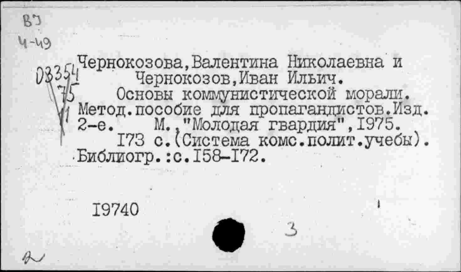 ﻿ю
ч-чэ
7 г,Чернокозова,Валентина Николаевна и Чернокозов,Иван Ильич.
\\р Основы коммунистической морали, ш Метод, пособие для пропагандистов.Изд. V 2-е. М. .’’Молодая гвардия", 1975.
173 с.(Система коме.полит.учебы). •Библиогр.:с.158-172.
19740
3